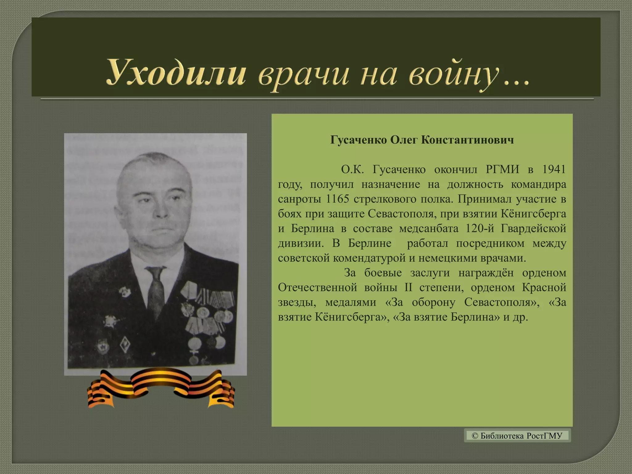 Гусаченко Олег Константинович
О.К. Гусаченко окончил РГМИ в 1941
году, получил назначение на должность командира
санроты 1165 стрелкового полка. Принимал участие в
боях при защите Севастополя, при взятии Кёнигсберга
и Берлина в составе медсанбата 120-й Гвардейской
дивизии. В Берлине работал посредником между
советской комендатурой и немецкими врачами.
За боевые заслуги награждён орденом
Отечественной войны II степени, орденом Красной
звезды, медалями «За оборону Севастополя», «За
взятие Кёнигсберга», «За взятие Берлина» и др.
© Библиотека РостГМУ
 