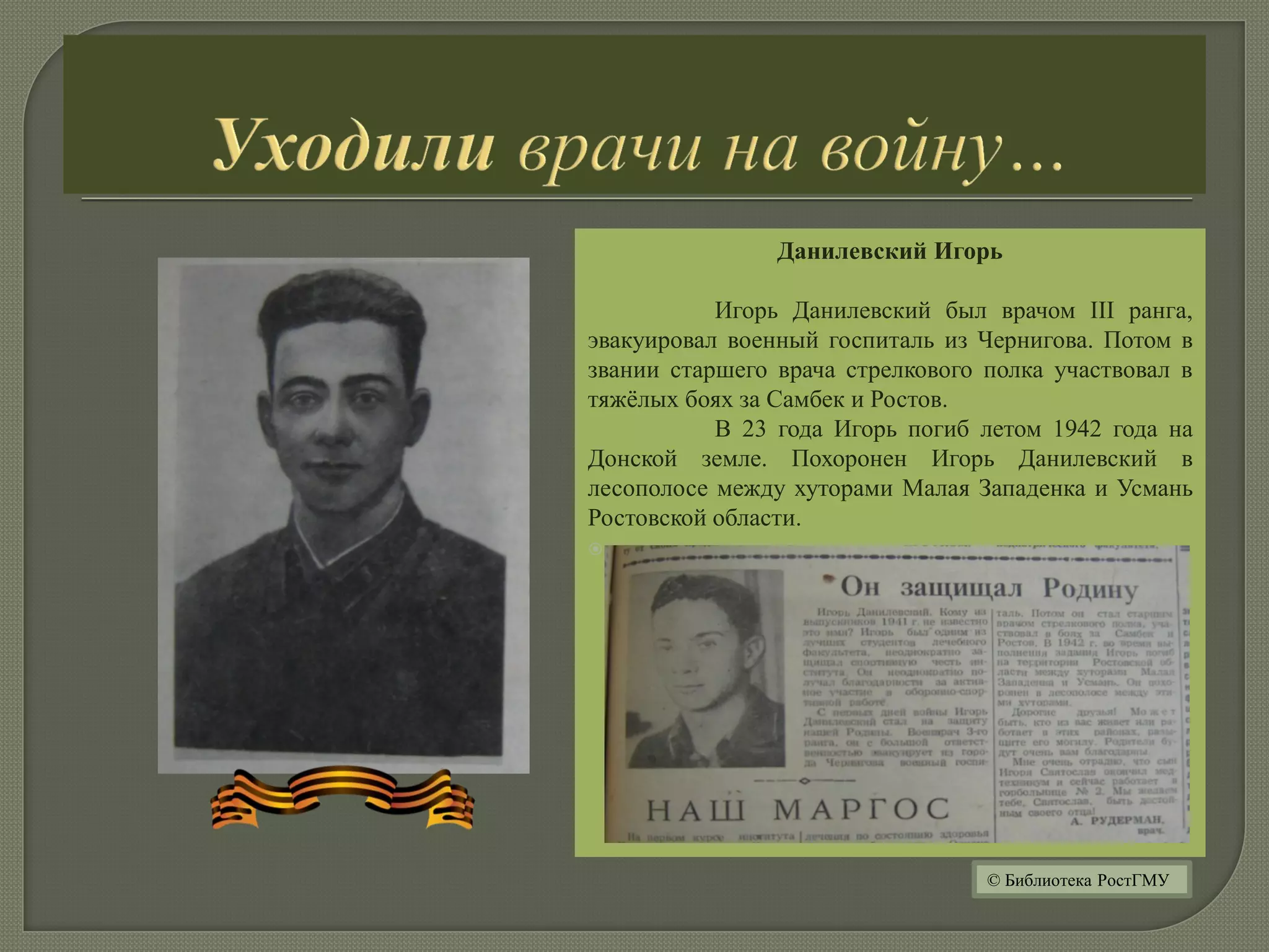 Данилевский Игорь
Игорь Данилевский был врачом III ранга,
эвакуировал военный госпиталь из Чернигова. Потом в
звании старшего врача стрелкового полка участвовал в
тяжёлых боях за Самбек и Ростов.
В 23 года Игорь погиб летом 1942 года на
Донской земле. Похоронен Игорь Данилевский в
лесополосе между хуторами Малая Западенка и Усмань
Ростовской области.

© Библиотека РостГМУ
 