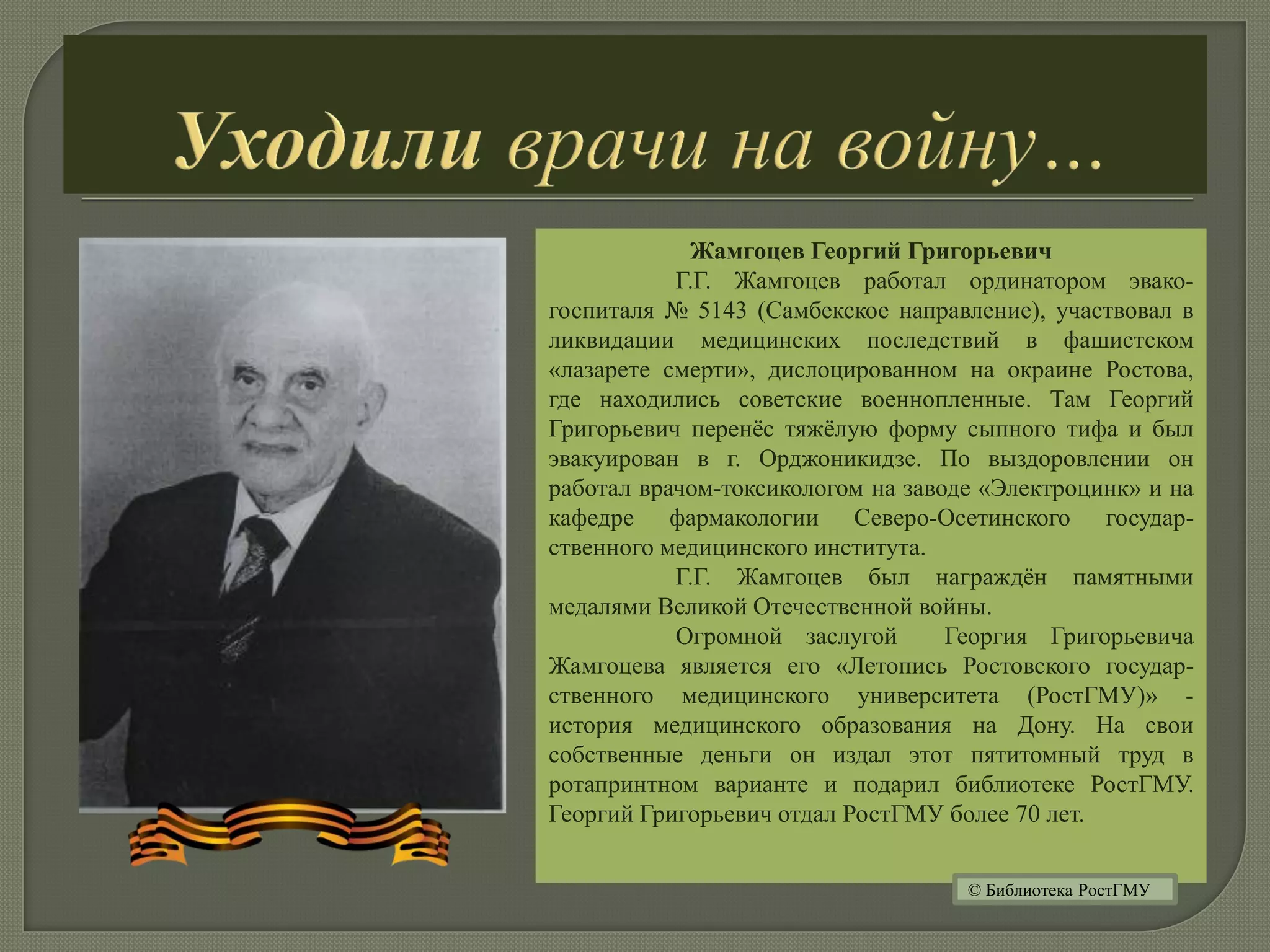 Жамгоцев Георгий Григорьевич
Г.Г. Жамгоцев работал ординатором эвако-
госпиталя № 5143 (Самбекское направление), участвовал в
ликвидации медицинских последствий в фашистском
«лазарете смерти», дислоцированном на окраине Ростова,
где находились советские военнопленные. Там Георгий
Григорьевич перенёс тяжёлую форму сыпного тифа и был
эвакуирован в г. Орджоникидзе. По выздоровлении он
работал врачом-токсикологом на заводе «Электроцинк» и на
кафедре фармакологии Северо-Осетинского государ-
ственного медицинского института.
Г.Г. Жамгоцев был награждён памятными
медалями Великой Отечественной войны.
Огромной заслугой Георгия Григорьевича
Жамгоцева является его «Летопись Ростовского государ-
ственного медицинского университета (РостГМУ)» -
история медицинского образования на Дону. На свои
собственные деньги он издал этот пятитомный труд в
ротапринтном варианте и подарил библиотеке РостГМУ.
Георгий Григорьевич отдал РостГМУ более 70 лет.
© Библиотека РостГМУ
 