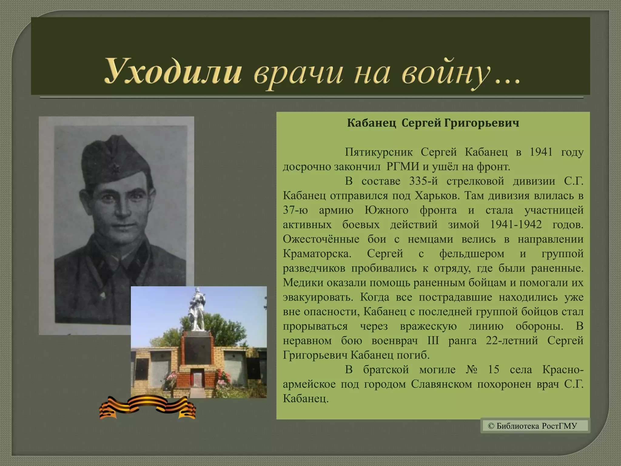 Кабанец Сергей Григорьевич
Пятикурсник Сергей Кабанец в 1941 году
досрочно закончил РГМИ и ушёл на фронт.
В составе 335-й стрелковой дивизии С.Г.
Кабанец отправился под Харьков. Там дивизия влилась в
37-ю армию Южного фронта и стала участницей
активных боевых действий зимой 1941-1942 годов.
Ожесточённые бои с немцами велись в направлении
Краматорска. Сергей с фельдшером и группой
разведчиков пробивались к отряду, где были раненные.
Медики оказали помощь раненным бойцам и помогали их
эвакуировать. Когда все пострадавшие находились уже
вне опасности, Кабанец с последней группой бойцов стал
прорываться через вражескую линию обороны. В
неравном бою военврач III ранга 22-летний Сергей
Григорьевич Кабанец погиб.
В братской могиле № 15 села Красно-
армейское под городом Славянском похоронен врач С.Г.
Кабанец.
© Библиотека РостГМУ
 
