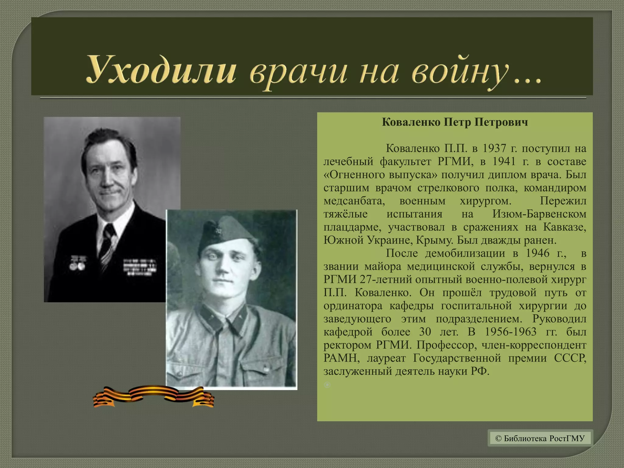 Коваленко Петр Петрович
Коваленко П.П. в 1937 г. поступил на
лечебный факультет РГМИ, в 1941 г. в составе
«Огненного выпуска» получил диплом врача. Был
старшим врачом стрелкового полка, командиром
медсанбата, военным хирургом. Пережил
тяжёлые испытания на Изюм-Барвенском
плацдарме, участвовал в сражениях на Кавказе,
Южной Украине, Крыму. Был дважды ранен.
После демобилизации в 1946 г., в
звании майора медицинской службы, вернулся в
РГМИ 27-летний опытный военно-полевой хирург
П.П. Коваленко. Он прошёл трудовой путь от
ординатора кафедры госпитальной хирургии до
заведующего этим подразделением. Руководил
кафедрой более 30 лет. В 1956-1963 гг. был
ректором РГМИ. Профессор, член-корреспондент
РАМН, лауреат Государственной премии СССР,
заслуженный деятель науки РФ.

© Библиотека РостГМУ
 