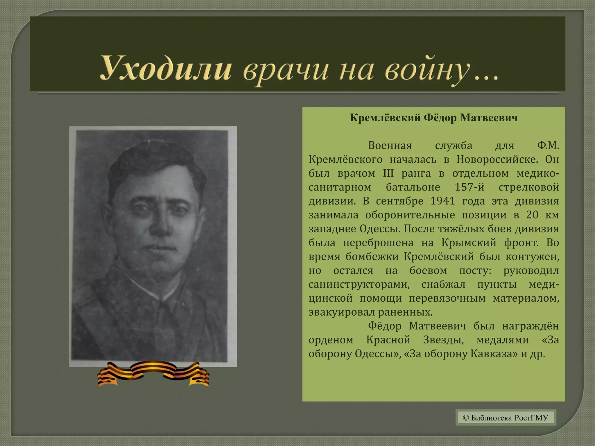 Кремлёвский Фёдор Матвеевич
Военная служба для Ф.М.
Кремлёвского началась в Новороссийске. Он
был врачом III ранга в отдельном медико-
санитарном батальоне 157-й стрелковой
дивизии. В сентябре 1941 года эта дивизия
занимала оборонительные позиции в 20 км
западнее Одессы. После тяжёлых боев дивизия
была переброшена на Крымский фронт. Во
время бомбежки Кремлёвский был контужен,
но остался на боевом посту: руководил
санинструкторами, снабжал пункты меди-
цинской помощи перевязочным материалом,
эвакуировал раненных.
Фёдор Матвеевич был награждён
орденом Красной Звезды, медалями «За
оборону Одессы», «За оборону Кавказа» и др.
© Библиотека РостГМУ
 