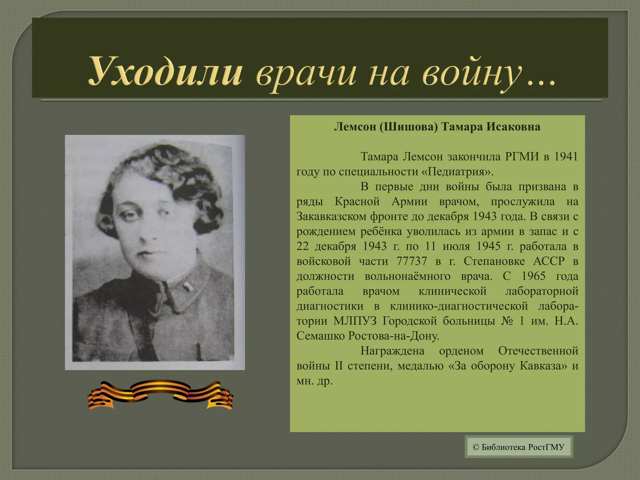 Лемсон (Шишова) Тамара Исаковна
Тамара Лемсон закончила РГМИ в 1941
году по специальности «Педиатрия».
В первые дни войны была призвана в
ряды Красной Армии врачом, прослужила на
Закавказском фронте до декабря 1943 года. В связи с
рождением ребёнка уволилась из армии в запас и с
22 декабря 1943 г. по 11 июля 1945 г. работала в
войсковой части 77737 в г. Степановке АССР в
должности вольнонаёмного врача. С 1965 года
работала врачом клинической лабораторной
диагностики в клинико-диагностической лабора-
тории МЛПУЗ Городской больницы № 1 им. Н.А.
Семашко Ростова-на-Дону.
Награждена орденом Отечественной
войны II степени, медалью «За оборону Кавказа» и
мн. др.
© Библиотека РостГМУ
 