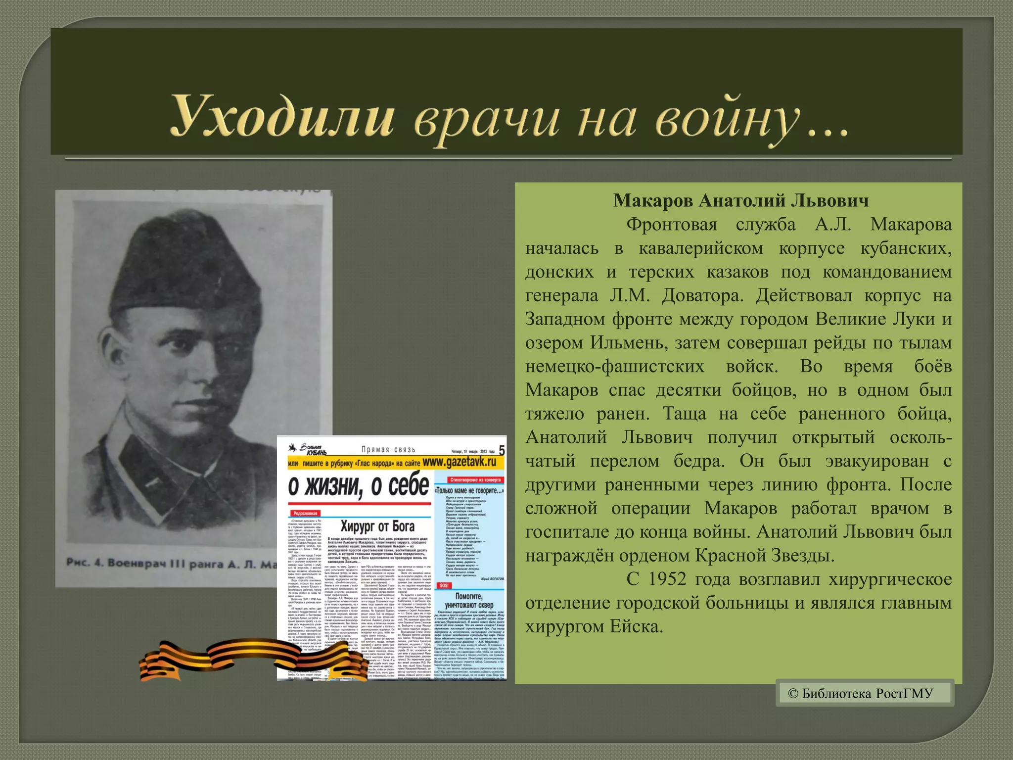 Макаров Анатолий Львович
Фронтовая служба А.Л. Макарова
началась в кавалерийском корпусе кубанских,
донских и терских казаков под командованием
генерала Л.М. Доватора. Действовал корпус на
Западном фронте между городом Великие Луки и
озером Ильмень, затем совершал рейды по тылам
немецко-фашистских войск. Во время боёв
Макаров спас десятки бойцов, но в одном был
тяжело ранен. Таща на себе раненного бойца,
Анатолий Львович получил открытый осколь-
чатый перелом бедра. Он был эвакуирован с
другими раненными через линию фронта. После
сложной операции Макаров работал врачом в
госпитале до конца войны. Анатолий Львович был
награждён орденом Красной Звезды.
С 1952 года возглавил хирургическое
отделение городской больницы и являлся главным
хирургом Ейска.
© Библиотека РостГМУ
 