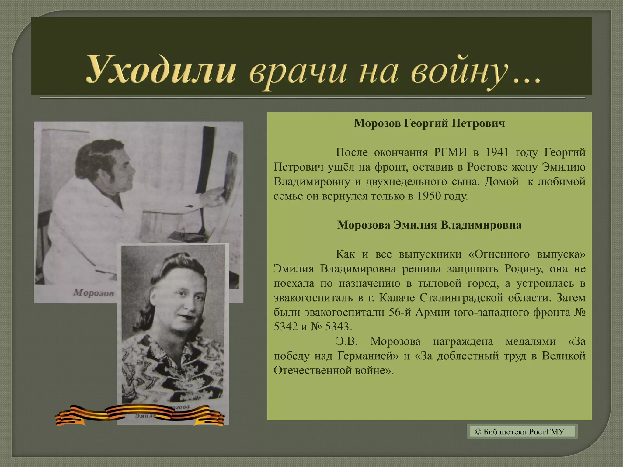Морозов Георгий Петрович
После окончания РГМИ в 1941 году Георгий
Петрович ушёл на фронт, оставив в Ростове жену Эмилию
Владимировну и двухнедельного сына. Домой к любимой
семье он вернулся только в 1950 году.
Морозова Эмилия Владимировна
Как и все выпускники «Огненного выпуска»
Эмилия Владимировна решила защищать Родину, она не
поехала по назначению в тыловой город, а устроилась в
эвакогоспиталь в г. Калаче Сталинградской области. Затем
были эвакогоспитали 56-й Армии юго-западного фронта №
5342 и № 5343.
Э.В. Морозова награждена медалями «За
победу над Германией» и «За доблестный труд в Великой
Отечественной войне».
© Библиотека РостГМУ
 