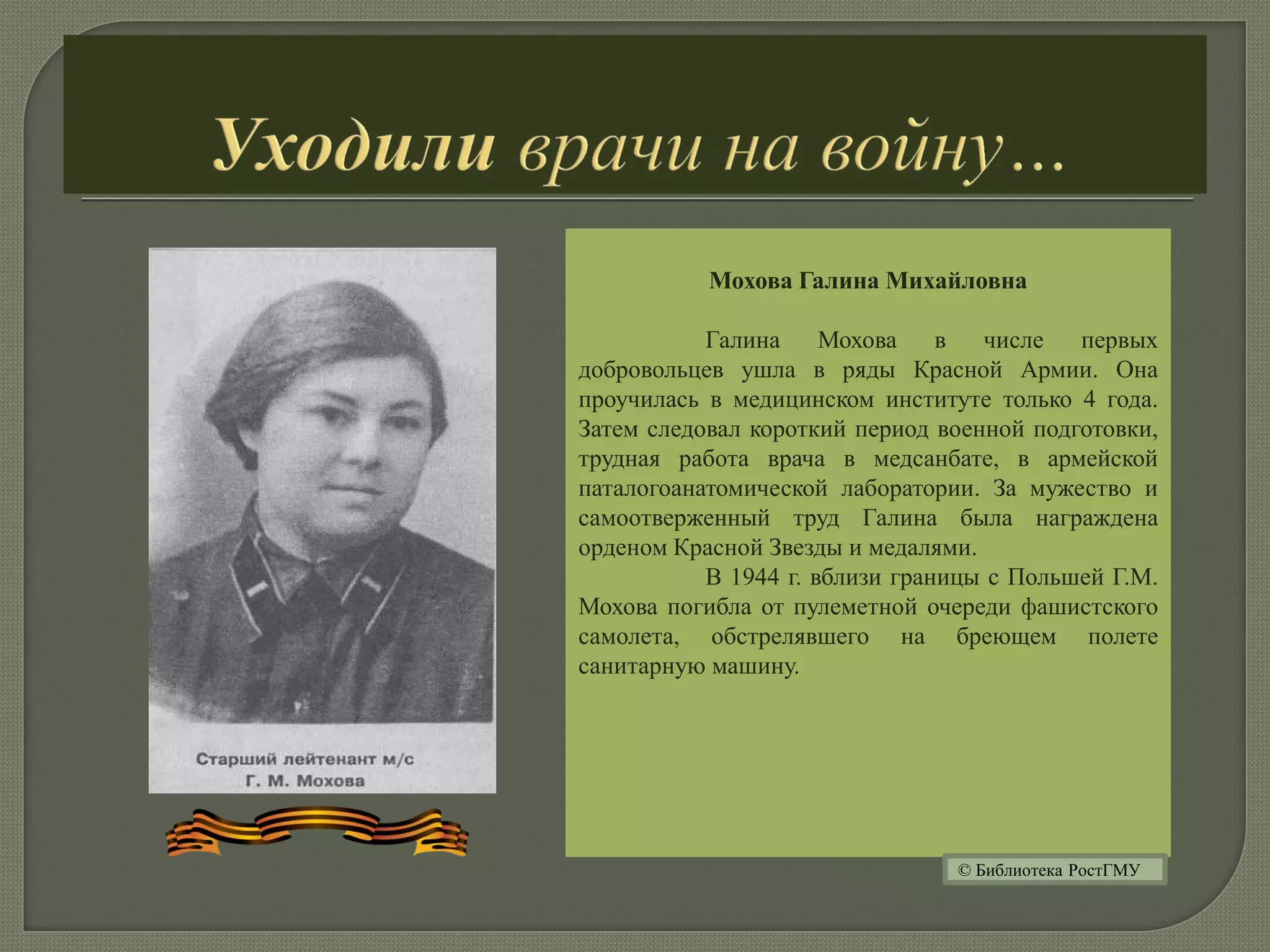Мохова Галина Михайловна
Галина Мохова в числе первых
добровольцев ушла в ряды Красной Армии. Она
проучилась в медицинском институте только 4 года.
Затем следовал короткий период военной подготовки,
трудная работа врача в медсанбате, в армейской
паталогоанатомической лаборатории. За мужество и
самоотверженный труд Галина была награждена
орденом Красной Звезды и медалями.
В 1944 г. вблизи границы с Польшей Г.М.
Мохова погибла от пулеметной очереди фашистского
самолета, обстрелявшего на бреющем полете
санитарную машину.
© Библиотека РостГМУ
 