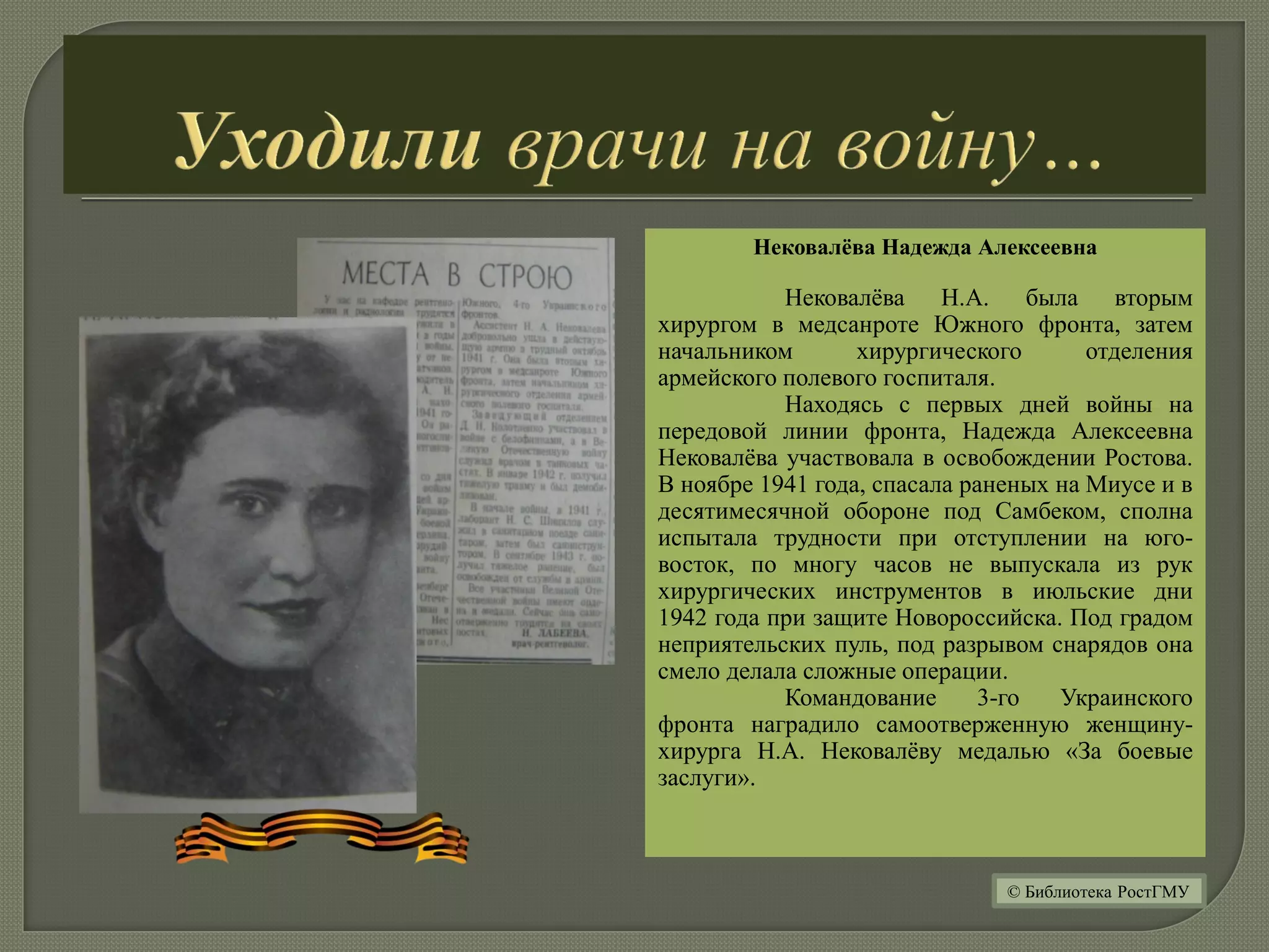 Нековалёва Надежда Алексеевна
Нековалёва Н.А. была вторым
хирургом в медсанроте Южного фронта, затем
начальником хирургического отделения
армейского полевого госпиталя.
Находясь с первых дней войны на
передовой линии фронта, Надежда Алексеевна
Нековалёва участвовала в освобождении Ростова.
В ноябре 1941 года, спасала раненых на Миусе и в
десятимесячной обороне под Самбеком, сполна
испытала трудности при отступлении на юго-
восток, по многу часов не выпускала из рук
хирургических инструментов в июльские дни
1942 года при защите Новороссийска. Под градом
неприятельских пуль, под разрывом снарядов она
смело делала сложные операции.
Командование 3-го Украинского
фронта наградило самоотверженную женщину-
хирурга Н.А. Нековалёву медалью «За боевые
заслуги».
© Библиотека РостГМУ
 