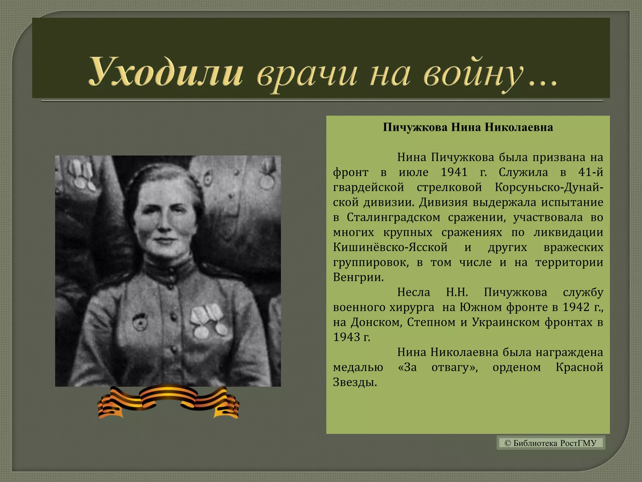 Пичужкова Нина Николаевна
Нина Пичужкова была призвана на
фронт в июле 1941 г. Служила в 41-й
гвардейской стрелковой Корсуньско-Дунай-
ской дивизии. Дивизия выдержала испытание
в Сталинградском сражении, участвовала во
многих крупных сражениях по ликвидации
Кишинёвско-Ясской и других вражеских
группировок, в том числе и на территории
Венгрии.
Несла Н.Н. Пичужкова службу
военного хирурга на Южном фронте в 1942 г.,
на Донском, Степном и Украинском фронтах в
1943 г.
Нина Николаевна была награждена
медалью «За отвагу», орденом Красной
Звезды.
© Библиотека РостГМУ
 