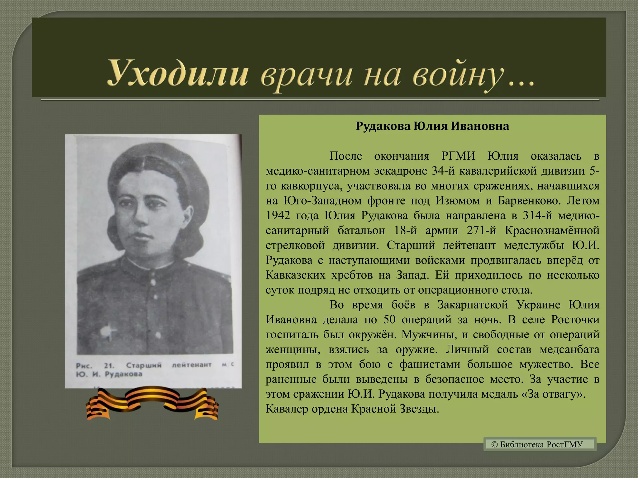 Рудакова Юлия Ивановна
После окончания РГМИ Юлия оказалась в
медико-санитарном эскадроне 34-й кавалерийской дивизии 5-
го кавкорпуса, участвовала во многих сражениях, начавшихся
на Юго-Западном фронте под Изюмом и Барвенково. Летом
1942 года Юлия Рудакова была направлена в 314-й медико-
санитарный батальон 18-й армии 271-й Краснознамённой
стрелковой дивизии. Старший лейтенант медслужбы Ю.И.
Рудакова с наступающими войсками продвигалась вперёд от
Кавказских хребтов на Запад. Ей приходилось по несколько
суток подряд не отходить от операционного стола.
Во время боёв в Закарпатской Украине Юлия
Ивановна делала по 50 операций за ночь. В селе Росточки
госпиталь был окружён. Мужчины, и свободные от операций
женщины, взялись за оружие. Личный состав медсанбата
проявил в этом бою с фашистами большое мужество. Все
раненные были выведены в безопасное место. За участие в
этом сражении Ю.И. Рудакова получила медаль «За отвагу».
Кавалер ордена Красной Звезды.
© Библиотека РостГМУ
 