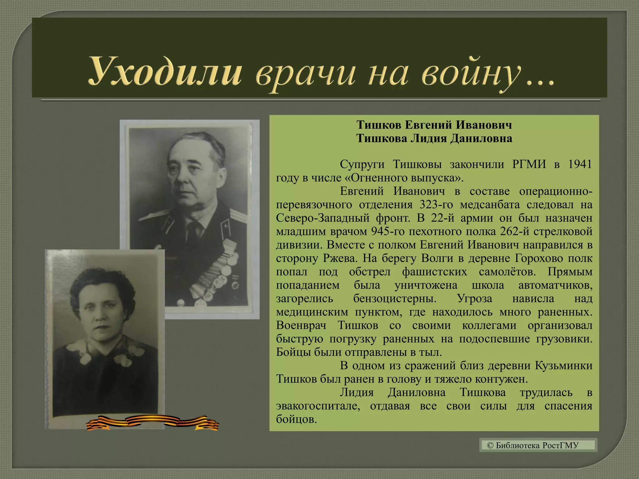 Тишков Евгений Иванович
Тишкова Лидия Даниловна
Супруги Тишковы закончили РГМИ в 1941
году в числе «Огненного выпуска».
Евгений Иванович в составе операционно-
перевязочного отделения 323-го медсанбата следовал на
Северо-Западный фронт. В 22-й армии он был назначен
младшим врачом 945-го пехотного полка 262-й стрелковой
дивизии. Вместе с полком Евгений Иванович направился в
сторону Ржева. На берегу Волги в деревне Горохово полк
попал под обстрел фашистских самолётов. Прямым
попаданием была уничтожена школа автоматчиков,
загорелись бензоцистерны. Угроза нависла над
медицинским пунктом, где находилось много раненных.
Военврач Тишков со своими коллегами организовал
быструю погрузку раненных на подоспевшие грузовики.
Бойцы были отправлены в тыл.
В одном из сражений близ деревни Кузьминки
Тишков был ранен в голову и тяжело контужен.
Лидия Даниловна Тишкова трудилась в
эвакогоспитале, отдавая все свои силы для спасения
бойцов.
© Библиотека РостГМУ
 