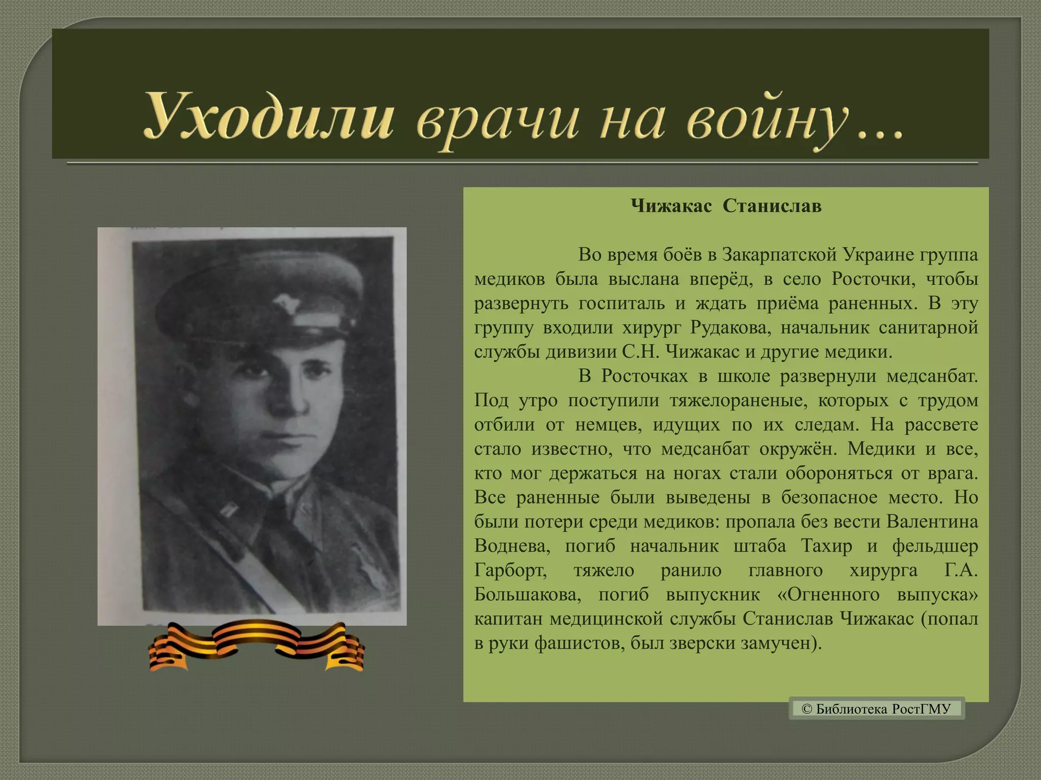 Чижакас Станислав
Во время боёв в Закарпатской Украине группа
медиков была выслана вперёд, в село Росточки, чтобы
развернуть госпиталь и ждать приёма раненных. В эту
группу входили хирург Рудакова, начальник санитарной
службы дивизии С.Н. Чижакас и другие медики.
В Росточках в школе развернули медсанбат.
Под утро поступили тяжелораненые, которых с трудом
отбили от немцев, идущих по их следам. На рассвете
стало известно, что медсанбат окружён. Медики и все,
кто мог держаться на ногах стали обороняться от врага.
Все раненные были выведены в безопасное место. Но
были потери среди медиков: пропала без вести Валентина
Воднева, погиб начальник штаба Тахир и фельдшер
Гарборт, тяжело ранило главного хирурга Г.А.
Большакова, погиб выпускник «Огненного выпуска»
капитан медицинской службы Станислав Чижакас (попал
в руки фашистов, был зверски замучен).
© Библиотека РостГМУ
 