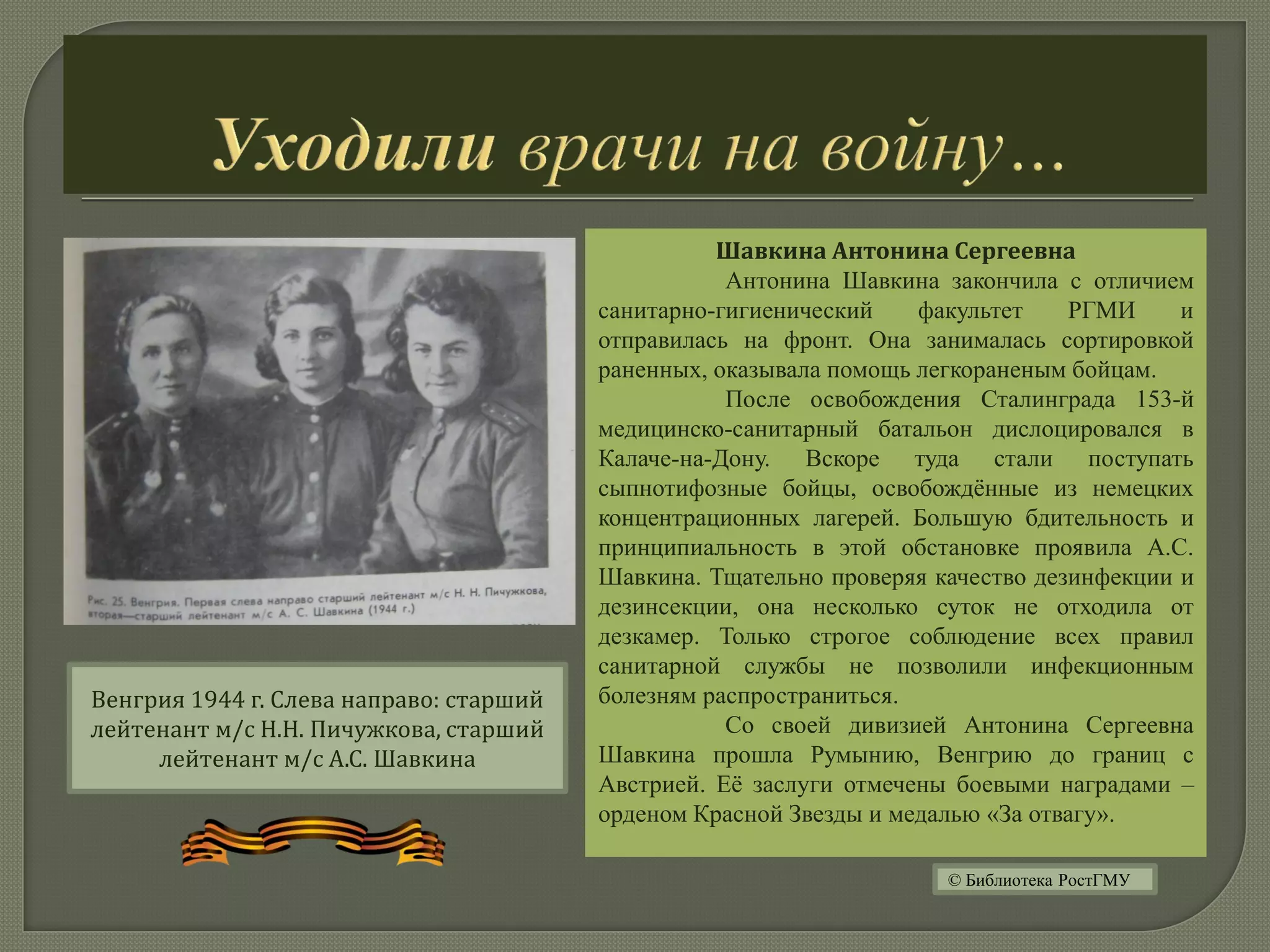 Шавкина Антонина Сергеевна
Антонина Шавкина закончила с отличием
санитарно-гигиенический факультет РГМИ и
отправилась на фронт. Она занималась сортировкой
раненных, оказывала помощь легкораненым бойцам.
После освобождения Сталинграда 153-й
медицинско-санитарный батальон дислоцировался в
Калаче-на-Дону. Вскоре туда стали поступать
сыпнотифозные бойцы, освобождённые из немецких
концентрационных лагерей. Большую бдительность и
принципиальность в этой обстановке проявила А.С.
Шавкина. Тщательно проверяя качество дезинфекции и
дезинсекции, она несколько суток не отходила от
дезкамер. Только строгое соблюдение всех правил
санитарной службы не позволили инфекционным
болезням распространиться.
Со своей дивизией Антонина Сергеевна
Шавкина прошла Румынию, Венгрию до границ с
Австрией. Её заслуги отмечены боевыми наградами –
орденом Красной Звезды и медалью «За отвагу».
Венгрия 1944 г. Слева направо: старший
лейтенант м/с Н.Н. Пичужкова, старший
лейтенант м/с А.С. Шавкина
© Библиотека РостГМУ
 