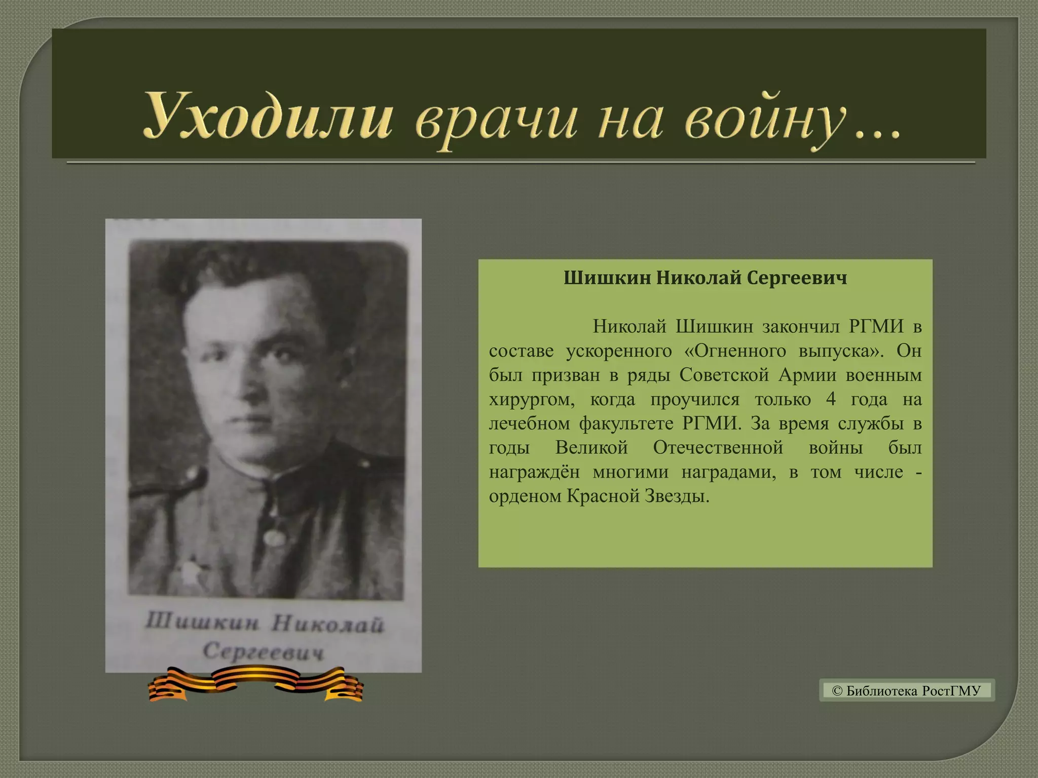 Шишкин Николай Сергеевич
Николай Шишкин закончил РГМИ в
составе ускоренного «Огненного выпуска». Он
был призван в ряды Советской Армии военным
хирургом, когда проучился только 4 года на
лечебном факультете РГМИ. За время службы в
годы Великой Отечественной войны был
награждён многими наградами, в том числе -
орденом Красной Звезды.
© Библиотека РостГМУ
 