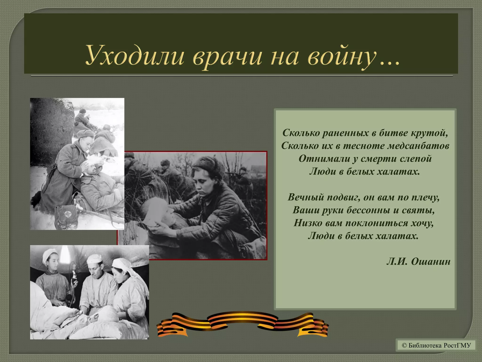 Сколько раненных в битве крутой,
Сколько их в тесноте медсанбатов
Отнимали у смерти слепой
Люди в белых халатах.
Вечный подвиг, он вам по плечу,
Ваши руки бессонны и святы,
Низко вам поклониться хочу,
Люди в белых халатах.
Л.И. Ошанин
© Библиотека РостГМУ
 