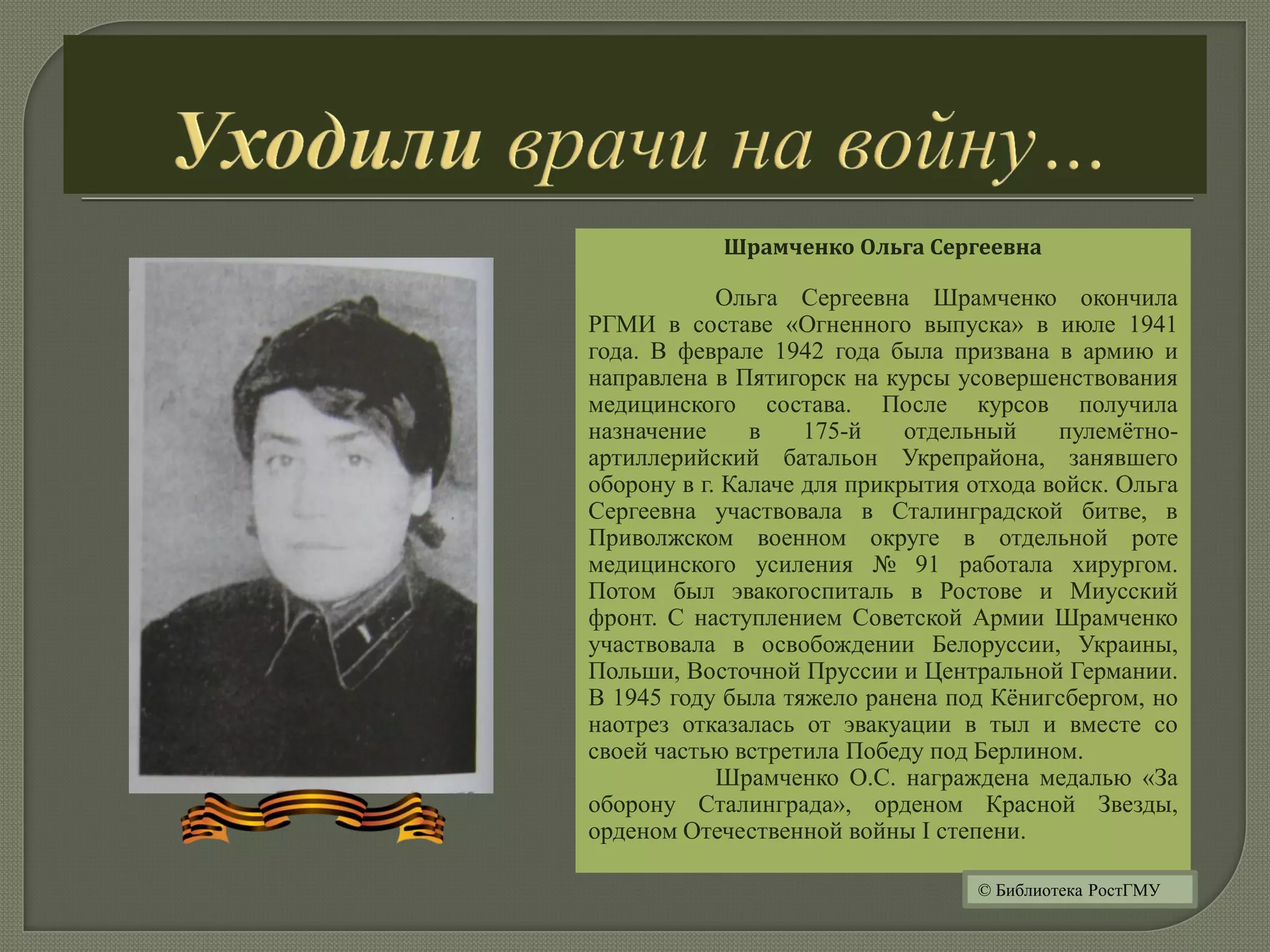 Шрамченко Ольга Сергеевна
Ольга Сергеевна Шрамченко окончила
РГМИ в составе «Огненного выпуска» в июле 1941
года. В феврале 1942 года была призвана в армию и
направлена в Пятигорск на курсы усовершенствования
медицинского состава. После курсов получила
назначение в 175-й отдельный пулемётно-
артиллерийский батальон Укрепрайона, занявшего
оборону в г. Калаче для прикрытия отхода войск. Ольга
Сергеевна участвовала в Сталинградской битве, в
Приволжском военном округе в отдельной роте
медицинского усиления № 91 работала хирургом.
Потом был эвакогоспиталь в Ростове и Миусский
фронт. С наступлением Советской Армии Шрамченко
участвовала в освобождении Белоруссии, Украины,
Польши, Восточной Пруссии и Центральной Германии.
В 1945 году была тяжело ранена под Кёнигсбергом, но
наотрез отказалась от эвакуации в тыл и вместе со
своей частью встретила Победу под Берлином.
Шрамченко О.С. награждена медалью «За
оборону Сталинграда», орденом Красной Звезды,
орденом Отечественной войны I степени.
© Библиотека РостГМУ
 