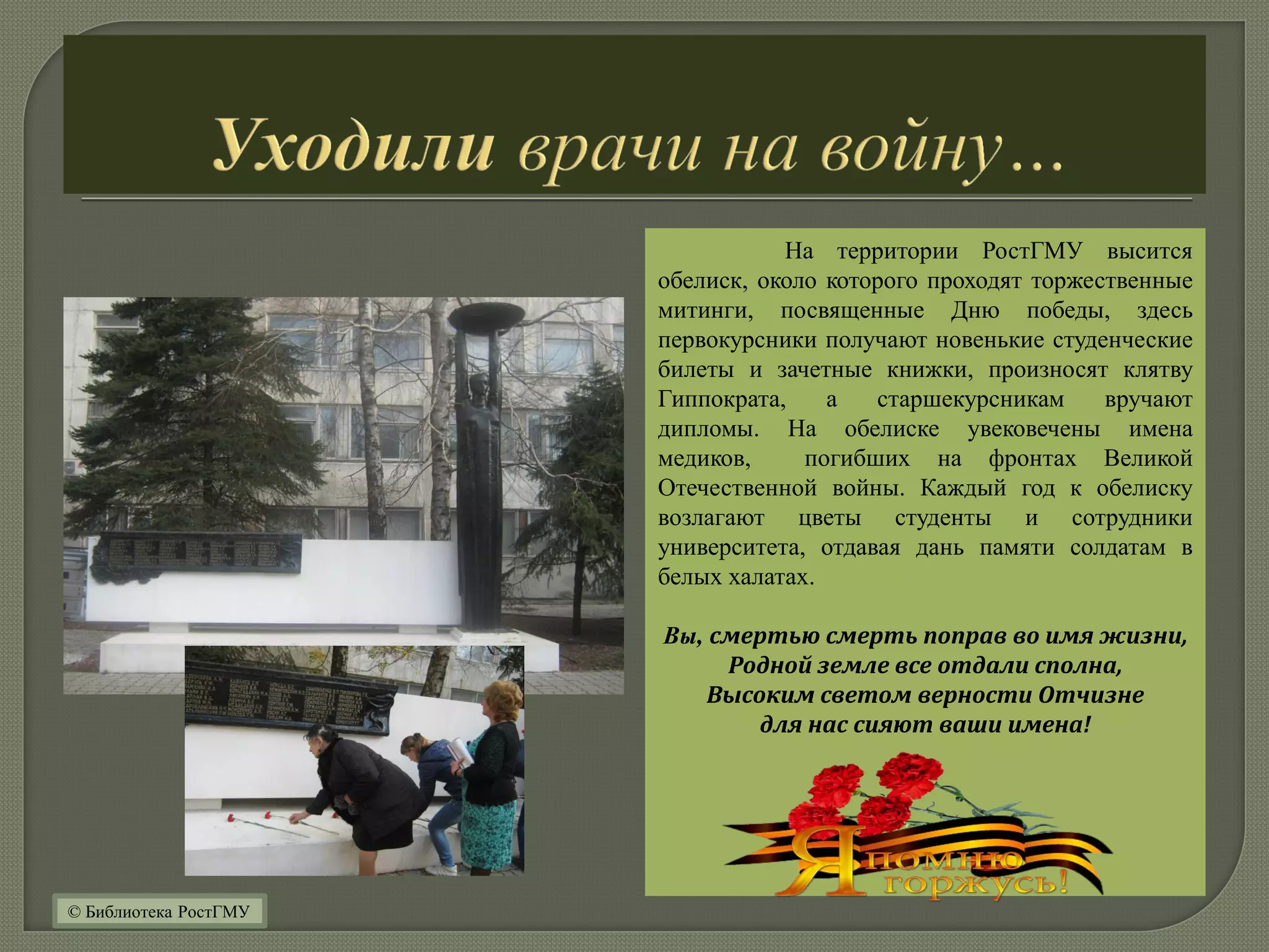 На территории РостГМУ высится
обелиск, около которого проходят торжественные
митинги, посвященные Дню победы, здесь
первокурсники получают новенькие студенческие
билеты и зачетные книжки, произносят клятву
Гиппократа, а старшекурсникам вручают
дипломы. На обелиске увековечены имена
медиков, погибших на фронтах Великой
Отечественной войны. Каждый год к обелиску
возлагают цветы студенты и сотрудники
университета, отдавая дань памяти солдатам в
белых халатах.
Вы, смертью смерть поправ во имя жизни,
Родной земле все отдали сполна,
Высоким светом верности Отчизне
для нас сияют ваши имена!
© Библиотека РостГМУ
 