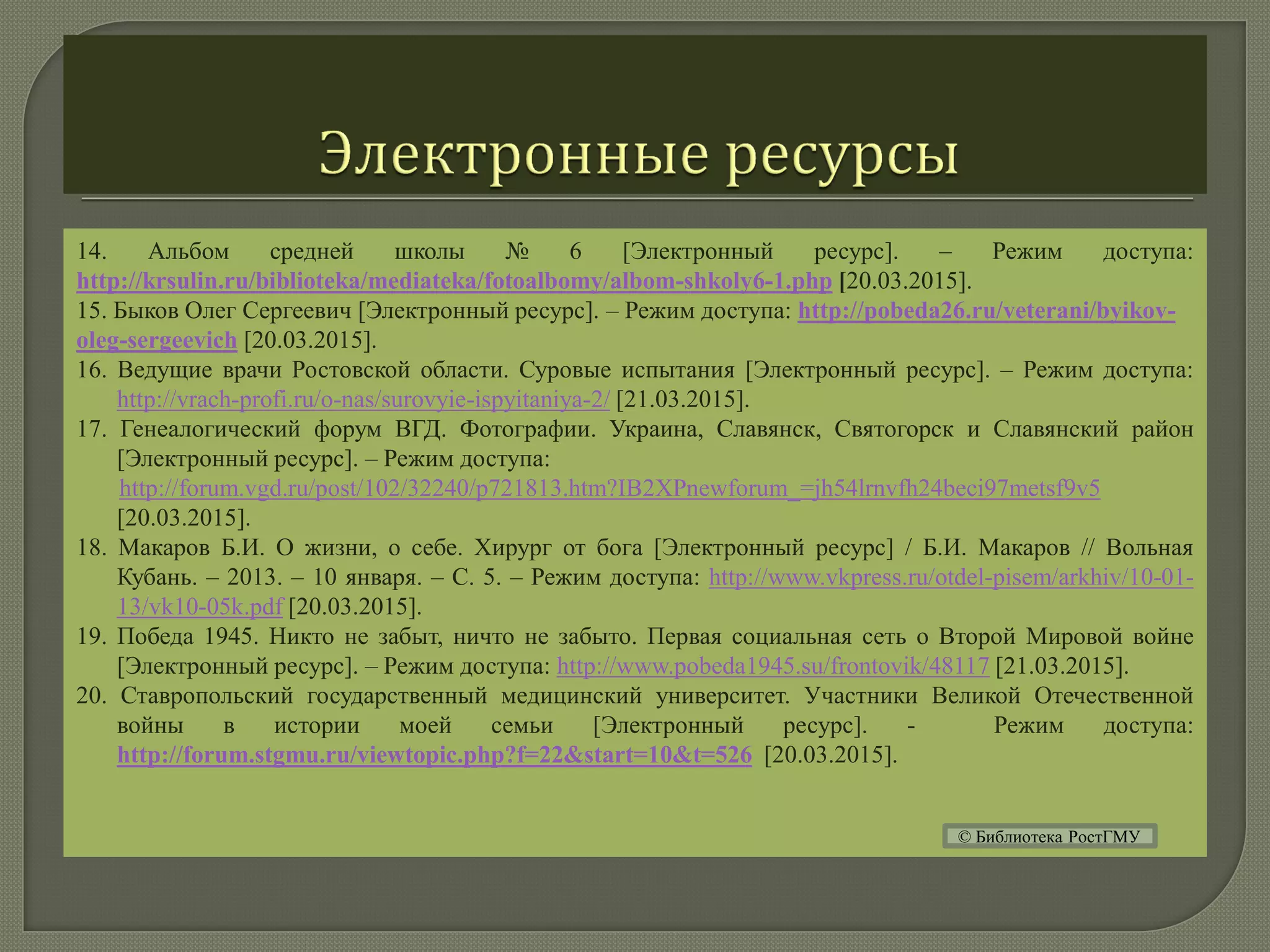 14. Альбом средней школы № 6 [Электронный ресурс]. – Режим доступа:
http://krsulin.ru/biblioteka/mediateka/fotoalbomy/albom-shkoly6-1.php [20.03.2015].
15. Быков Олег Сергеевич [Электронный ресурс]. – Режим доступа: http://pobeda26.ru/veterani/byikov-
oleg-sergeevich [20.03.2015].
16. Ведущие врачи Ростовской области. Суровые испытания [Электронный ресурс]. – Режим доступа:
http://vrach-profi.ru/o-nas/surovyie-ispyitaniya-2/ [21.03.2015].
17. Генеалогический форум ВГД. Фотографии. Украина, Славянск, Святогорск и Славянский район
[Электронный ресурс]. – Режим доступа:
http://forum.vgd.ru/post/102/32240/p721813.htm?IB2XPnewforum_=jh54lrnvfh24beci97metsf9v5
[20.03.2015].
18. Макаров Б.И. О жизни, о себе. Хирург от бога [Электронный ресурс] / Б.И. Макаров // Вольная
Кубань. – 2013. – 10 января. – С. 5. – Режим доступа: http://www.vkpress.ru/otdel-pisem/arkhiv/10-01-
13/vk10-05k.pdf [20.03.2015].
19. Победа 1945. Никто не забыт, ничто не забыто. Первая социальная сеть о Второй Мировой войне
[Электронный ресурс]. – Режим доступа: http://www.pobeda1945.su/frontovik/48117 [21.03.2015].
20. Ставропольский государственный медицинский университет. Участники Великой Отечественной
войны в истории моей семьи [Электронный ресурс]. - Режим доступа:
http://forum.stgmu.ru/viewtopic.php?f=22&start=10&t=526 [20.03.2015].
© Библиотека РостГМУ
 