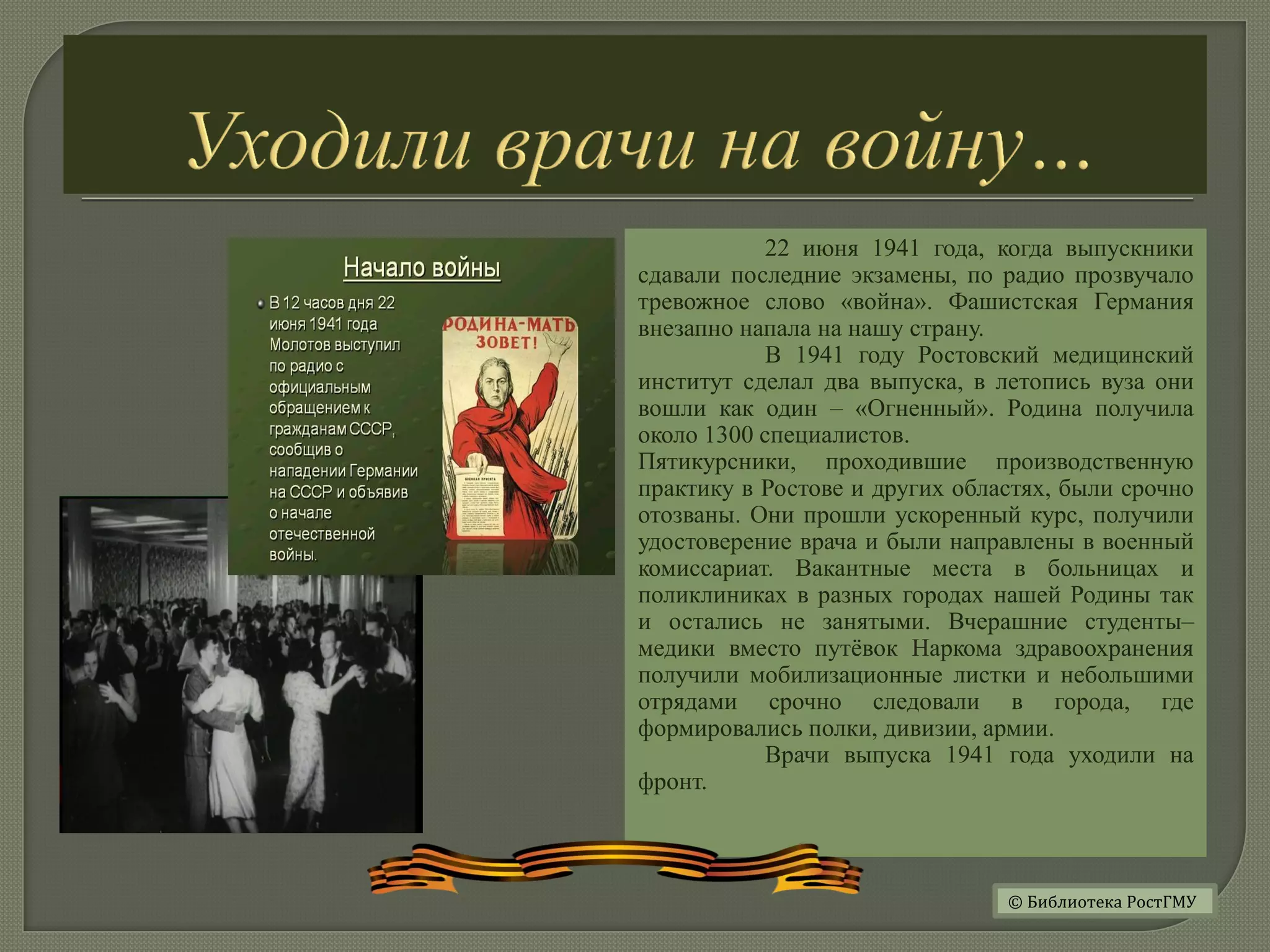 22 июня 1941 года, когда выпускники
сдавали последние экзамены, по радио прозвучало
тревожное слово «война». Фашистская Германия
внезапно напала на нашу страну.
В 1941 году Ростовский медицинский
институт сделал два выпуска, в летопись вуза они
вошли как один – «Огненный». Родина получила
около 1300 специалистов.
Пятикурсники, проходившие производственную
практику в Ростове и других областях, были срочно
отозваны. Они прошли ускоренный курс, получили
удостоверение врача и были направлены в военный
комиссариат. Вакантные места в больницах и
поликлиниках в разных городах нашей Родины так
и остались не занятыми. Вчерашние студенты–
медики вместо путёвок Наркома здравоохранения
получили мобилизационные листки и небольшими
отрядами срочно следовали в города, где
формировались полки, дивизии, армии.
Врачи выпуска 1941 года уходили на
фронт.
© Библиотека РостГМУ
 