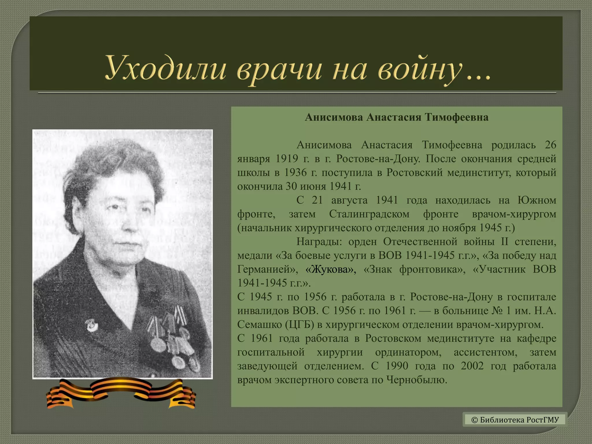 Анисимова Анастасия Тимофеевна
Анисимова Анастасия Тимофеевна родилась 26
января 1919 г. в г. Ростове-на-Дону. После окончания средней
школы в 1936 г. поступила в Ростовский мединститут, который
окончила 30 июня 1941 г.
С 21 августа 1941 года находилась на Южном
фронте, затем Сталинградском фронте врачом-хирургом
(начальник хирургического отделения до ноября 1945 г.)
Награды: орден Отечественной войны II степени,
медали «За боевые услуги в ВОВ 1941-1945 г.г.», «За победу над
Германией», «Жукова», «Знак фронтовика», «Участник ВОВ
1941-1945 г.г.».
С 1945 г. по 1956 г. работала в г. Ростове-на-Дону в госпитале
инвалидов ВОВ. С 1956 г. по 1961 г. — в больнице № 1 им. Н.А.
Семашко (ЦГБ) в хирургическом отделении врачом-хирургом.
С 1961 года работала в Ростовском мединституте на кафедре
госпитальной хирургии ординатором, ассистентом, затем
заведующей отделением. С 1990 года по 2002 год работала
врачом экспертного совета по Чернобылю.
© Библиотека РостГМУ
 
