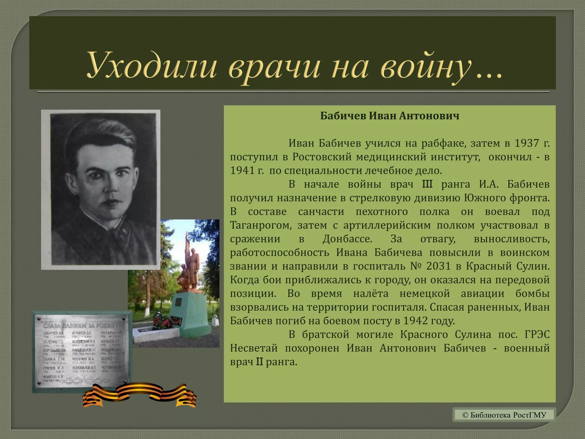Бабичев Иван Антонович
Иван Бабичев учился на рабфаке, затем в 1937 г.
поступил в Ростовский медицинский институт, окончил - в
1941 г. по специальности лечебное дело.
В начале войны врач III ранга И.А. Бабичев
получил назначение в стрелковую дивизию Южного фронта.
В составе санчасти пехотного полка он воевал под
Таганрогом, затем с артиллерийским полком участвовал в
сражении в Донбассе. За отвагу, выносливость,
работоспособность Ивана Бабичева повысили в воинском
звании и направили в госпиталь № 2031 в Красный Сулин.
Когда бои приближались к городу, он оказался на передовой
позиции. Во время налёта немецкой авиации бомбы
взорвались на территории госпиталя. Спасая раненных, Иван
Бабичев погиб на боевом посту в 1942 году.
В братской могиле Красного Сулина пос. ГРЭС
Несветай похоронен Иван Антонович Бабичев - военный
врач II ранга.
© Библиотека РостГМУ
 