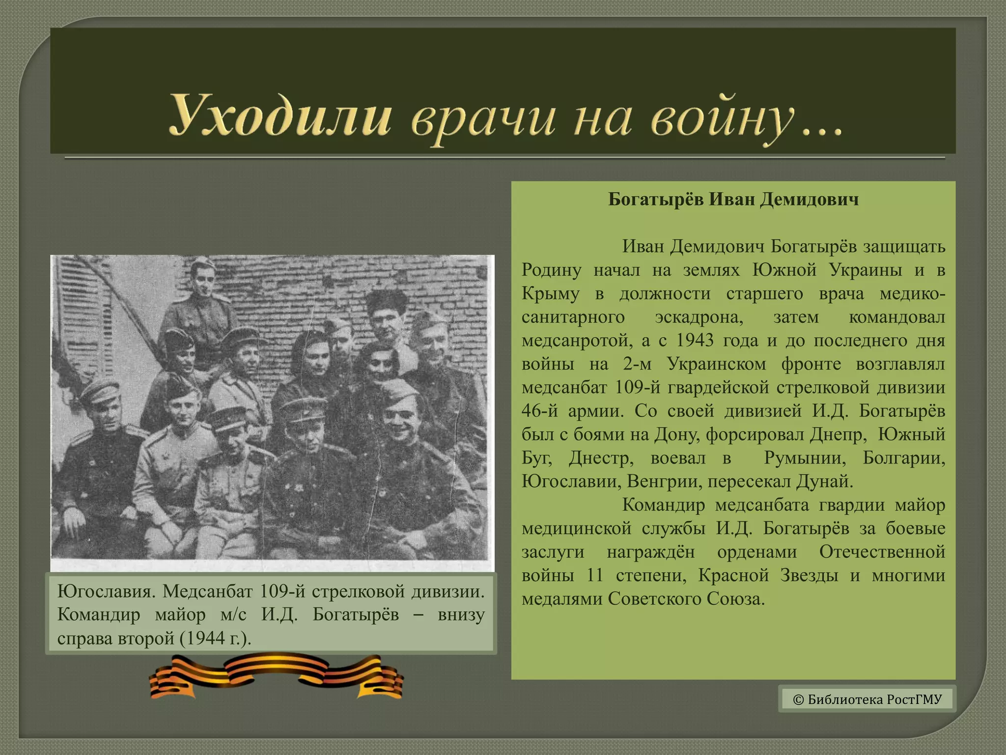 Богатырёв Иван Демидович
Иван Демидович Богатырёв защищать
Родину начал на землях Южной Украины и в
Крыму в должности старшего врача медико-
санитарного эскадрона, затем командовал
медсанротой, а с 1943 года и до последнего дня
войны на 2-м Украинском фронте возглавлял
медсанбат 109-й гвардейской стрелковой дивизии
46-й армии. Со своей дивизией И.Д. Богатырёв
был с боями на Дону, форсировал Днепр, Южный
Буг, Днестр, воевал в Румынии, Болгарии,
Югославии, Венгрии, пересекал Дунай.
Командир медсанбата гвардии майор
медицинской службы И.Д. Богатырёв за боевые
заслуги награждён орденами Отечественной
войны 11 степени, Красной Звезды и многими
медалями Советского Союза.Югославия. Медсанбат 109-й стрелковой дивизии.
Командир майор м/с И.Д. Богатырёв – внизу
справа второй (1944 г.).
© Библиотека РостГМУ
 