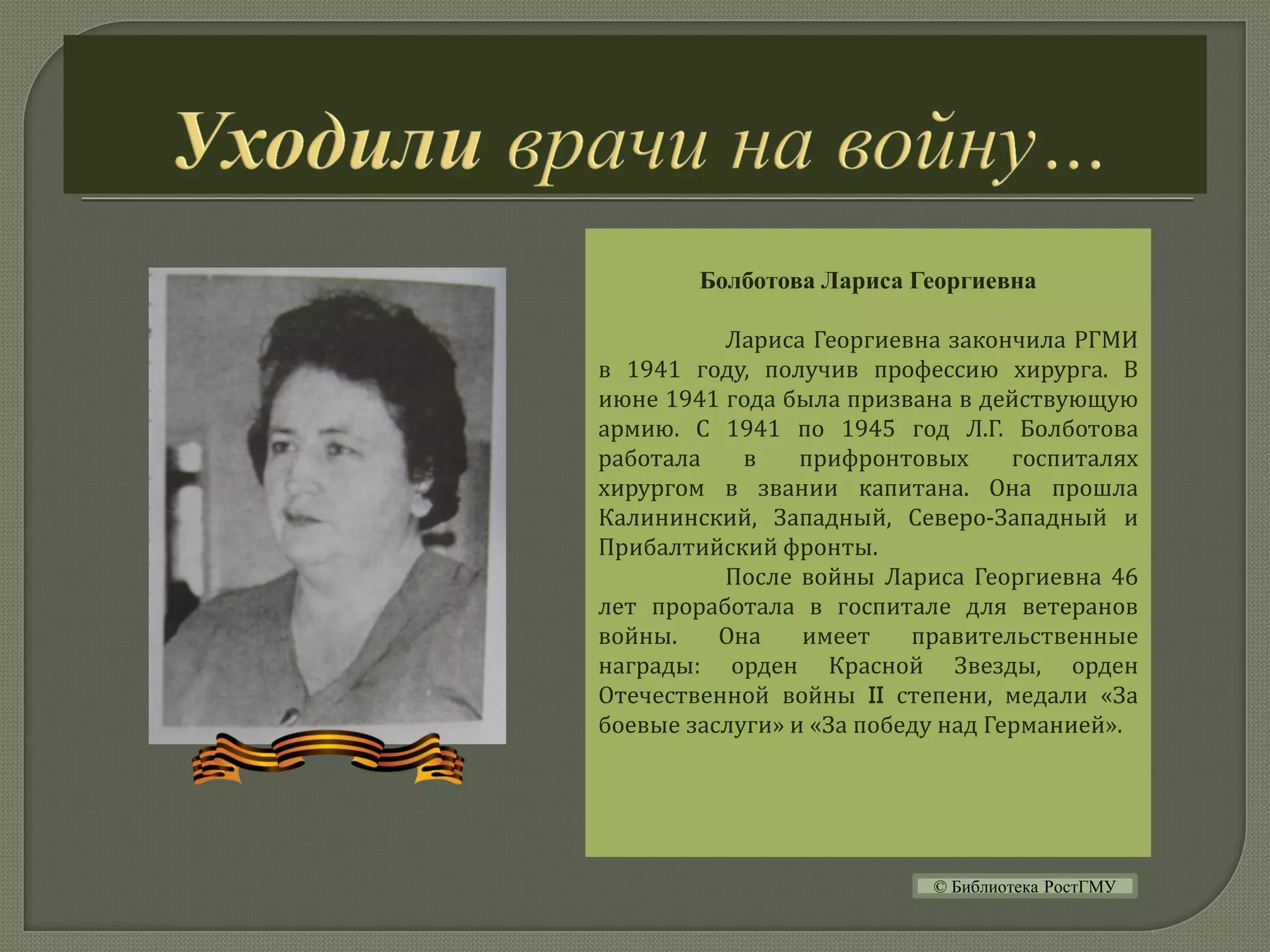 Болботова Лариса Георгиевна
Лариса Георгиевна закончила РГМИ
в 1941 году, получив профессию хирурга. В
июне 1941 года была призвана в действующую
армию. С 1941 по 1945 год Л.Г. Болботова
работала в прифронтовых госпиталях
хирургом в звании капитана. Она прошла
Калининский, Западный, Северо-Западный и
Прибалтийский фронты.
После войны Лариса Георгиевна 46
лет проработала в госпитале для ветеранов
войны. Она имеет правительственные
награды: орден Красной Звезды, орден
Отечественной войны II степени, медали «За
боевые заслуги» и «За победу над Германией».
© Библиотека РостГМУ
 