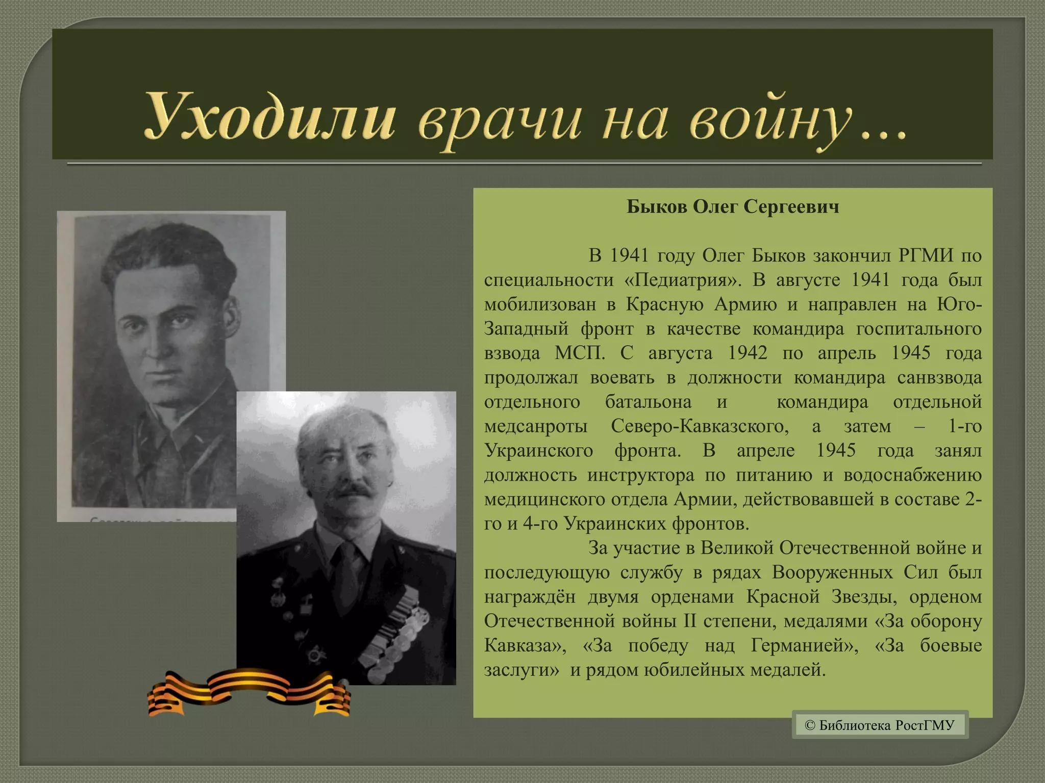 Быков Олег Сергеевич
В 1941 году Олег Быков закончил РГМИ по
специальности «Педиатрия». В августе 1941 года был
мобилизован в Красную Армию и направлен на Юго-
Западный фронт в качестве командира госпитального
взвода МСП. С августа 1942 по апрель 1945 года
продолжал воевать в должности командира санвзвода
отдельного батальона и командира отдельной
медсанроты Северо-Кавказского, а затем – 1-го
Украинского фронта. В апреле 1945 года занял
должность инструктора по питанию и водоснабжению
медицинского отдела Армии, действовавшей в составе 2-
го и 4-го Украинских фронтов.
За участие в Великой Отечественной войне и
последующую службу в рядах Вооруженных Сил был
награждён двумя орденами Красной Звезды, орденом
Отечественной войны II степени, медалями «За оборону
Кавказа», «За победу над Германией», «За боевые
заслуги» и рядом юбилейных медалей.
© Библиотека РостГМУ
 