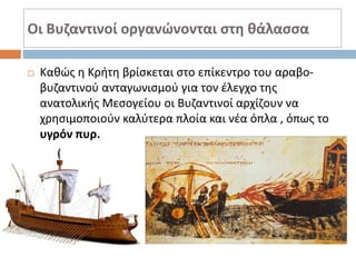 Οι Βυζαντινοί οργανώνονται στη θάλασσα
 Καθώς η Κρήτη βρίσκεται στο επίκεντρο του αραβο-
βυζαντινού ανταγωνισμού για τον έλεγχο της
ανατολικής Μεσογείου οι Βυζαντινοί αρχίζουν να
χρησιμοποιούν καλύτερα πλοία και νέα όπλα , όπως το
υγρόν πυρ.
 