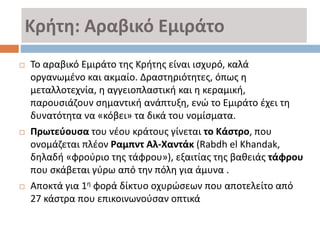 Κρήτη: Αραβικό Εμιράτο
 Το αραβικό Εμιράτο της Κρήτης είναι ισχυρό, καλά
οργανωμένο και ακμαίο. Δραστηριότητες, όπως η
μεταλλοτεχνία, η αγγειοπλαστική και η κεραμική,
παρουσιάζουν σημαντική ανάπτυξη, ενώ το Εμιράτο έχει τη
δυνατότητα να «κόβει» τα δικά του νομίσματα.
 Πρωτεύουσα του νέου κράτους γίνεται το Κάστρο, που
ονομάζεται πλέον Ραμπντ Αλ-Χαντάκ (Rabdh el Khandak,
δηλαδή «φρούριο της τάφρου»), εξαιτίας της βαθειάς τάφρου
που σκάβεται γύρω από την πόλη για άμυνα .
 Αποκτά για 1η φορά δίκτυο οχυρώσεων που αποτελείτο από
27 κάστρα που επικοινωνούσαν οπτικά
 