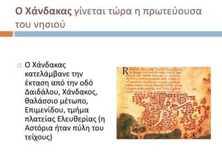 Ο Χάνδακας γίνεται τώρα η πρωτεύουσα
του νησιού
 Ο Χάνδακας
κατελάμβανε την
έκταση από την οδό
Δαιδάλου, Χάνδακος,
θαλάσσιο μέτωπο,
Επιμενίδου, τμήμα
πλατείας Ελευθερίας (η
Αστόρια ήταν πύλη του
τείχους)
 