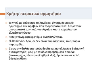Κρήτη: πειρατικό ορμητήριο
 το νησί, με επίκεντρο το Χάνδακα, γίνεται πειρατικό
ορμητήριο των Αράβων που τρομοκρατούν και λεηλατούν
συστηματικά τα νησιά του Αιγαίου και τα παράλια του
ελλαδικού χώρου.
 Η Βυζαντινή αυτοκρατορία αναδιπλώνεται.
 Οι θαλάσσιοι δρόμοι δεν είναι πια ασφαλείς, το εμπόριο
παρακμάζει.
 Δίχως την θαλάσσια τροφοδοσία και ανταλλαγή η Βυζαντινή
αυτοκρατορία, μαζί με τα άλλα προβλήματα που έχει
(εικονομαχία, εξωτερικοί εχθροί κλπ), βρίσκεται σε πολύ
δύσκολη θέση
 