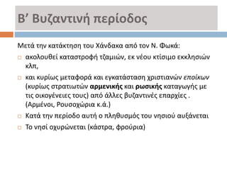 Β’ Βυζαντινή περίοδος
Μετά την κατάκτηση του Χάνδακα από τον Ν. Φωκά:
 ακολουθεί καταστροφή τζαμιών, εκ νέου κτίσιμο εκκλησιών
κλπ,
 και κυρίως μεταφορά και εγκατάσταση χριστιανών εποίκων
(κυρίως στρατιωτών αρμενικής και ρωσικής καταγωγής με
τις οικογένειες τους) από άλλες βυζαντινές επαρχίες .
(Αρμένοι, Ρουσοχώρια κ.ά.)
 Κατά την περίοδο αυτή ο πληθυσμός του νησιού αυξάνεται
 Το νησί οχυρώνεται (κάστρα, φρούρια)
 