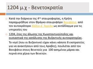 1204 μ.χ - Βενετοκρατία
 Κατά την διάρκεια της 4ης σταυροφορίας, η Κρήτη
παραχωρήθηκε στον Φράγκο σταυροφόρο Βονιφάτιο από
τον αυτοκράτορα Αλέξιο Δ΄ Άγγελο ως αντάλλαγμα για τις
υπηρεσίες του
 1204, έτος της άλωσης της Κωνσταντινούπολης και
ουσιαστικά της κατάλυσης της Βυζαντινής αυτοκρατορίας.
Το νησί (που οι Βυζαντινοί είχαν κάνει κάποτε 8 εκστρατείες
για να ανακτήσουν από τους Αραβες), πουλιέται από τον
Βονιφάτιο στους Βενετούς για 100 ασημένια μάρκα και
περνά στα χέρια των Βενετών.
 