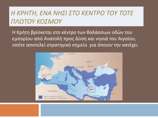 Η ΚΡΗΤΗ, ΕΝΑ ΝΗΣΙ ΣΤΟ ΚΕΝΤΡΟ ΤΟΥ ΤΟΤΕ
ΠΛΩΤΟΥ ΚΟΣΜΟΥ
Η Κρήτη βρίσκεται στο κέντρο των θαλάσσιων οδών του
εμπορίου από Ανατολή προς Δύση και νησιά του Αιγαίου,
οπότε αποτελεί στρατηγικό σημείο για όποιον την κατέχει
 