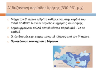 Α’ Βυζαντινή περίοδος Κρήτης (330-961 μ.χ)
 Μέχρι τον 6ο αιώνα η Κρήτη καθώς είναι στην καρδιά του
mare nostrum διανύει περίοδο ευημερίας και ειρήνης.
 Δημιουργούνται πολλά αστικά κέντρα παραλιακά - 22 σε
αριθμό
 Ο πληθυσμός έχει εκχριστιανιστεί πλήρως από τον 4ο αιώνα
 Πρωτεύουσα του νησιού η Γόρτυνα
 