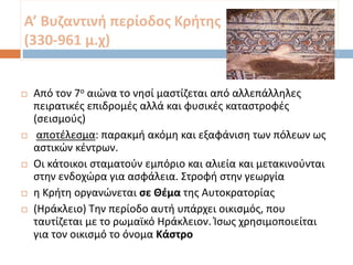 Α’ Βυζαντινή περίοδος Κρήτης
(330-961 μ.χ)
 Από τον 7ο αιώνα το νησί μαστίζεται από αλλεπάλληλες
πειρατικές επιδρομές αλλά και φυσικές καταστροφές
(σεισμούς)
 αποτέλεσμα: παρακμή ακόμη και εξαφάνιση των πόλεων ως
αστικών κέντρων.
 Οι κάτοικοι σταματούν εμπόριο και αλιεία και μετακινούνται
στην ενδοχώρα για ασφάλεια. Στροφή στην γεωργία
 η Κρήτη οργανώνεται σε Θέμα της Αυτοκρατορίας
 (Ηράκλειο) Την περίοδο αυτή υπάρχει οικισμός, που
ταυτίζεται με το ρωμαϊκό Ηράκλειον. Ίσως χρησιμοποιείται
για τον οικισμό το όνομα Κάστρο
 