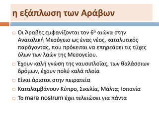 η εξάπλωση των Αράβων
 Οι Άραβες εμφανίζονται τον 6ο αιώνα στην
Ανατολική Μεσόγειο ως ένας νέος, καταλυτικός
παράγοντας, που πρόκειται να επηρεάσει τις τύχες
όλων των λαών της Μεσογείου.
 Έχουν καλή γνώση της ναυσιπλοΐας, των θαλάσσιων
δρόμων, έχουν πολύ καλά πλοία
 Είναι άριστοι στην πειρατεία
 Καταλαμβάνουν Κύπρο, Σικελία, Μάλτα, Ισπανία
 Το mare nostrum έχει τελειώσει για πάντα
 