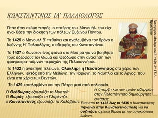 ΚΩΝΣΤΑΝΤΙΝΟΣ ΙΑ’ ΠΑΛΑΙΟΛΟΓΟΣ
Όταν ήταν ακόμη νεαρός, ο πατέρας του, Μανουήλ, του είχε
ανα- θέσει την διοίκηση των πόλεων Ευξείνου Πόντου.
Ο Θεόδωρος εξουσιάζει το Μυστρά.
Ο Θωμάς εξουσιάζει τη Γλαρέντζα.
ο Κωνσταντίνος εξουσιάζει τα Καλάβρυτα.
ΝικηφόροςΜπλεμένοςΒ’τάξη2ουΓΕ.Λ.
Ηρακλείου
Το 1427 ο Κωνσταντίνος φτάνει στο Μυστρά για να βοηθήσει
τους αδερφούς του Θωμά και Θεόδωρο στην ανάκτηση των
φραγκοκρα-τούμνων περιοχών της Πελοποννήσου.
Το 1429 καταλαμβάνει και την Πάτρα μετά από πολιορκία.
Το 1432 η ανάκτηση τελειώνει. Ολόκληρη η Πελοπόννησος στα χέρια των
Ελλήνων, εκτός από την Μεθώνη, την Κορώνη, το Ναύπλιο και το Άργος, που
είναι στα χέρια των Βενετών.
Η ύπαρξη και των τριών αδερφών
στην Πελοπόννησο δημιούργησε
εντάσεις.
Έτσι από το 1435 έως το 1436 ο Κωνσταντίνος
πηγαίνει στην Κωνσταντινούπολη για να
συζητήσει σχετικά θέματα με τον αυτοκράτορα
Ιωάννη.
Το 1425 ο Μανουήλ Β’ πεθαίνει και αναλαμβάνει τον θρόνο ο
Ιωάννης Η’ Παλαιολόγος, o αδερφός του Κωνσταντίνου.
 