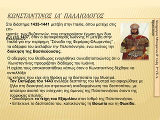 ΚΩΝΣΤΑΝΤΙΝΟΣ ΙΑ’ ΠΑΛΑΙΟΛΟΓΟΣ
Στο διάστημα 1435-1441 μετέβη στην Ιταλία, όπου μετείχε στις
επι-
τροπές των Βυζαντινών, που επιχειρούσαν ένωση των δυο
Εκκλησιών.
ΝικηφόροςΜπλεμένοςΒ’τάξη2ουΓΕ.Λ.
Ηρακλείου
Τον Οκτώβρη του 1443 ανέλαβε δεσπότης του Μυστρά και αφιερώθηκε με
ζήλο στη διοικητική και στρατιωτική αναδιοργάνωση του δεσποτάτου, με
απώτερο σκοπό την ενίσχυση της άμυνας της Πελοποννήσου έναντι της
τούρκικης απειλής:
• Οικοδόμησε τα τείχη του Εξαμιλίου στον Ισθμό της Πελοποννήσου.
• Επέκτεινε το δεσποτάτο του, κατακτώντας τη Βοιωτία και τη Φωκίδα.
Εν έτει 1437, όταν ο αυτοκράτορας Ιωάννης Η’ μετέβη στην
Ιταλία για την περίφημη ‘’Σύνοδο της Φεράρας-Φλωρεντίας’’ ,
τα αδέρφια του ανέλαβαν την Πελοπόννησο, ενώ εκείνος την
διοίκηση της Βασιλεύουσας.
Ο αδερφός του Θεόδωρος ενοχλήθηκε συνειδητοποιώντας ότι ο
Κωνσταντίνος προοριζόταν διάδοχος του Ιωάννη.
Η σχέση τους αποκαταστάθηκε κάπως όταν ο Κωνσταντίνος δέχθηκε να
ανταλλάξει
τις κτήσεις που είχε στη Θράκη με το δεσποτάτο του Μυστρά.
 