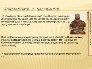 ΚΩΝΣΤΑΝΤΙΝΟΣ ΙΑ’ ΠΑΛΑΙΟΛΟΓΟΣ
Μετά το θάνατο του αυτοκράτορα και αδερφού του Ιωάννη Η’, ο Κωνσταντίνος
στέφθηκε αυτοκράτορας στο Μυστρά ( 6 Ιανουαρίου 1449) και πήγε στη
Κωνσταντι-νούπολη με πολλές ελπίδες και μεγάλη αγωνία για το μέλλον της
αυτοκρατορίας.
Η τούρκικη απειλή περιέσφιγγε τη βασιλεύουσα και στρεφόταν πλέον εναντίον
της.
Ο Θεόδωρος ήθελε να βρίσκεται κοντά στην Κωνσταντινούπολη ώστε
να καταλάμβανε τον θρόνο μετά τον θάνατο του αδερφού του Ιωάννη Η’ .
Τον πρόλαβε όμως η πανώλη. Απεβίωσε το καλοκαίρι του1448 λίγους
μήνες πριν τον αυτοκράτορα.
ΝικηφόροςΜπλεμένοςΒ’τάξη2ουΓΕ.Λ.
Ηρακλείου
 