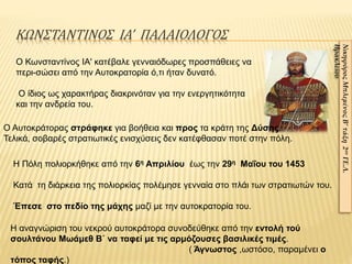 ΚΩΝΣΤΑΝΤΙΝΟΣ ΙΑ’ ΠΑΛΑΙΟΛΟΓΟΣ
ΝικηφόροςΜπλεμένοςΒ’τάξη2ουΓΕ.Λ.
Ηρακλείου
Ο Κωνσταντίνος ΙΑ' κατέβαλε γενναιόδωρες προσπάθειες να
περι-σώσει από την Αυτοκρατορία ό,τι ήταν δυνατό.
Ο ίδιος ως χαρακτήρας διακρινόταν για την ενεργητικότητα
και την ανδρεία του.
Ο Αυτοκράτορας στράφηκε για βοήθεια και προς τα κράτη της Δύσης.
Τελικά, σοβαρές στρατιωτικές ενισχύσεις δεν κατέφθασαν ποτέ στην πόλη.
Η Πόλη πολιορκήθηκε από την 6η Απριλίου έως την 29η Μαΐου του 1453
Κατά τη διάρκεια της πολιορκίας πολέμησε γενναία στο πλάι των στρατιωτών του.
Έπεσε στο πεδίο της μάχης μαζί με την αυτοκρατορία του.
Η αναγνώριση του νεκρού αυτοκράτορα συνοδεύθηκε από την εντολή τού
σουλτάνου Μωάμεθ Β΄ να ταφεί με τις αρμόζουσες βασιλικές τιμές.
( Άγνωστος ,ωστόσο, παραμένει ο
τόπος ταφής.)
 
