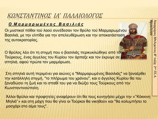 ΚΩΝΣΤΑΝΤΙΝΟΣ ΙΑ’ ΠΑΛΑΙΟΛΟΓΟΣ
ΝικηφόροςΜπλεμένοςΒ’τάξη2ουΓΕ.Λ.
Ηρακλείου
Ο θρύλος λέει ότι τη στιγμή που ο βασιλιάς περικυκλώθηκε από τους
Τούρκους, ένας άγγελος του Κυρίου τον άρπαξε και τον έκρυψε σε μια
σπηλιά, αφού πρώτα τον μαρμάρωσε.
Ο Μ α ρ μ α ρ ω μ έ ν ο ς Β α σ ι λ ι ά ς
Οι μυστικοί πόθοι τού λαού συνέδεσαν τον θρύλο τού Μαρμαρωμένου
Βασιλιά, με την ελπίδα για την απελευθέρωση και την αποκατάσταση
της αυτοκρατορίας.
Στη σπηλιά αυτή περιμένει για αιώνες ο "Μαρμαρωμένος Βασιλιάς" να ξαναέρθει
την κατάλληλη στιγμή, "το πλήρωμα του χρόνου", και ο άγγελος Κυρίου θα του
ξαναδώσει τη ζωή και το σπαθί του για να διώξει τους Τούρκους από την
Κωνσταντινούπολη.
Άλλοι θρύλοι και προφητείες αναφέρουν ότι θα τους κυνηγήσει μέχρι την «’’Κόκκινη
Μηλιά’’» και στη μάχη που θα γίνει οι Τούρκοι θα νικηθούν και "θα κολυμπήσει το
μοσχάρι στο αίμα τους".
 