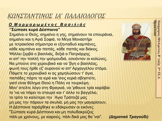 ΚΩΝΣΤΑΝΤΙΝΟΣ ΙΑ’ ΠΑΛΑΙΟΛΟΓΟΣ
ΝικηφόροςΜπλεμένοςΒ’τάξη2ουΓΕ.Λ.
Ηρακλείου
Ο Μ α ρ μ α ρ ω μ έ ν ο ς Β α σ ι λ ι ά ς
‘’Σώπασε κυρά Δέσποινα’’
Σημαίνει ο Θεός, σημαίνει η γης, σημαίνουν τα επουράνια,
σημαίνει και η Αγιά Σοφιά, το Μέγα Μοναστήρι
με τετρακόσια σήμαντρα κι εξηνταδυό καμπάνες,
κάθε καμπάνα και παπάς, κάθε παπάς και διάκος.
Ψάλλει ζερβά ο βασιλιάς, δεξιά ο Πατριάρχης
κι απ' την πολλή την ψαλμουδιά, εσειόνταν οι κολώνες.
Να μπούνε στο χερουβικό και να 'βγη ο βασιλέας,
φωνή τους ήρθε εξ' ουρανού κι απ' Αρχαγγέλου στόμα.
Πάψετε το χερουβικό κι ας χαμηλώσουν τ' άγια,
παπάδες πάρτε τα ιερά και 'σεις κεριά σβηστείτε,
γιατί είναι θέλημα Θεού η Πόλη να τουρκέψη.
Μον' στείλτε λόγο στη Φραγκιά, να 'ρθουνε τρία καράβια
το 'να να πάρει το σταυρό και τ' άλλο το βαγγέλιο,
το τρίτο το καλύτερο την ΄Αγια Τράπεζά μας
μη μας την πάρουν τα σκυλιά, μη μας την μαγαρίσουν.
Η Δέσποινα ταράχθηκε κι εδάκρυσαν οι εικόνες
"Σώπασε κυρά Δέσποινα και μη πολυδακρύζεις
πάλι με χρόνους, με καιρούς, πάλι δικά μας θα 'ναι". (Δημοτικό Τραγούδι)
 