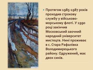  Протягом 1985-1987 років
проходив строкову
службу у військово-
морському флоті. У 1990
році закінчив
Московський заочний
народний університет
мистецтв. Нині проживає
в с. Стара Рафалівка
Володимирецького
району. Одружений, має
двох синів.
 