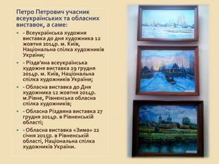 Петро Петрович учасник
всеукраїнських та обласних
виставок, а саме:
 - Всеукраїнська художня
виставка до дня художника 12
жовтня 2014р. м. Київ,
Національна спілка художників
України;
 - Різдв’яна всеукраїнська
художня виставка 29 грудня
2014р. м. Київ, Національна
спілка художників України;
 - Обласна виставка до Дня
художника 12 жовтня 2014р.
м.Рівне, Рівненська обласна
спілка художників;
 - Обласна Різдвяна виставка 27
грудня 2014р. в Рівненській
області;
 - Обласна виставка «Зима» 22
січня 2015р. в Рівненській
області, Національна спілка
художників України.
 