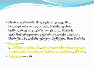  მხარის ფართობი შეადგენს 11 310 კვ.კმ–ს,
მოსახლეობა — 407 ათასს, მოსახლეობის
სიმჭიდროვე 1 კვ.კმ–ზე — 36 კაცს. მხარის
ადმინისტრაციული ცენტრია ქალაქი თელავი.
მხარეში 285 დასახლებული პუნქტია, მათ შორის:
 ქალაქი —
9: ახმეტა, გურჯაანი, დედოფლისწყარო, თელავი,
ლაგოდეხი, საგარეჯო, სიღნაღი, ყვარელი, წნორი;
 სოფელი — 276.
 