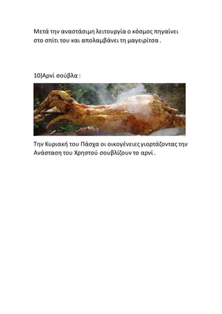 Μετά την αναστάσιμη λειτουργία ο κόσμος πηγαίνει
στο σπίτι του και απολαμβάνει τη μαγειρίτσα .
10)Αρνί σούβλα :
Την Κυριακή του Πάσχα οι οικογένειεςγιορτάζοντας την
Ανάσταση του Χρηστού σουβλίζουν το αρνί .
 