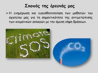 Η ενημέρωση και ευαισθητοποίηση των μαθητών του
σχολείου μας για τη σημαντικότητα της αντιμετώπισης
των κλιματικών αλλαγών με την άμεση λήψη δράσεων.
Σκοπός της έρευνάς μας
 