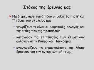 Στόχος της έρευνάς μας
 Να διερευνήσει κατά πόσο οι μαθητές της Β’ και
Γ’ τάξης του σχολείου μας
• γνωρίζουν τι είναι οι κλιματικές αλλαγές και
τις αιτίες που τις προκαλούν.
• κατανοούν τις επιπτώσεις των κλιματικών
αλλαγών στην Κύπρο και Παγκόσμια.
• αναγνωρίζουν τη σημαντικότητα της λήψης
δράσεων για την αντιμετώπισή τους.
 
