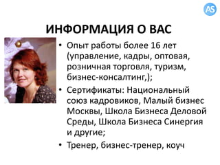 ИНФОРМАЦИЯ О ВАС
• Опыт работы более 16 лет
(управление, кадры, оптовая,
розничная торговля, туризм,
бизнес-консалтинг,);
• Сертификаты: Национальный
союз кадровиков, Малый бизнес
Москвы, Школа Бизнеса Деловой
Среды, Школа Бизнеса Синергия
и другие;
• Тренер, бизнес-тренер, коуч
 
